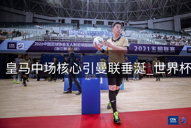 皇马中场核心引曼联垂涎 世界杯主力或成红魔新援